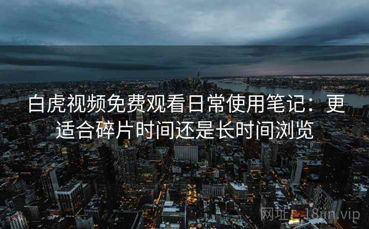 白虎视频免费观看日常使用笔记：更适合碎片时间还是长时间浏览  第1张
