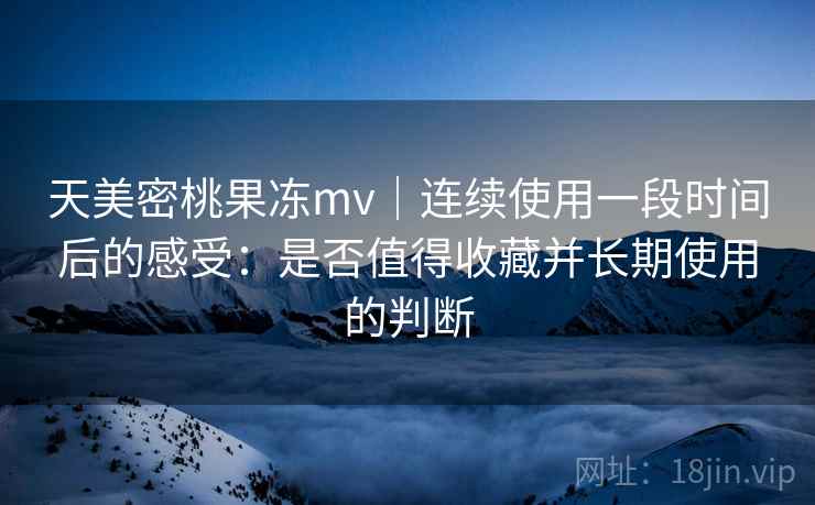 天美密桃果冻mv｜连续使用一段时间后的感受：是否值得收藏并长期使用的判断  第1张