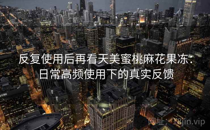 反复使用后再看天美蜜桃麻花果冻：日常高频使用下的真实反馈
