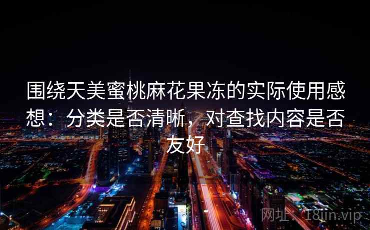 围绕天美蜜桃麻花果冻的实际使用感想：分类是否清晰，对查找内容是否友好  第2张
