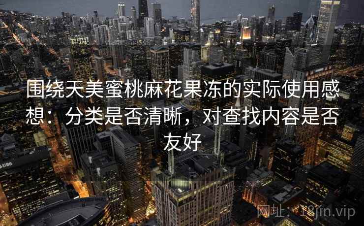 围绕天美蜜桃麻花果冻的实际使用感想：分类是否清晰，对查找内容是否友好  第1张
