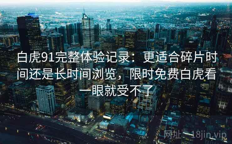 白虎91完整体验记录：更适合碎片时间还是长时间浏览，限时免费白虎看一眼就受不了  第1张
