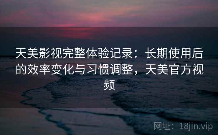 天美影视完整体验记录：长期使用后的效率变化与习惯调整，天美官方视频  第1张