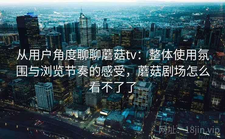 从用户角度聊聊蘑菇tv:整体使用氛围与浏览节奏的感受,蘑菇剧场怎么看不了了 第2张 从用户角度聊聊蘑菇tv:整体使用氛围与浏览节奏的感受,蘑菇剧场怎么看不了了 第2张