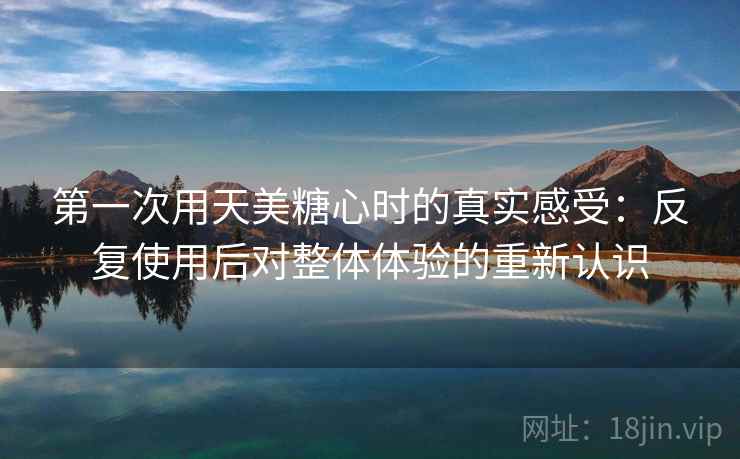第一次用天美糖心时的真实感受:反复使用后对整体体验的重新认识 第1张 第一次用天美糖心时的真实感受:反复使用后对整体体验的重新认识 第1张