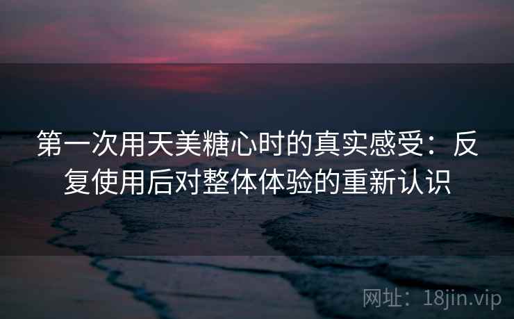第一次用天美糖心时的真实感受:反复使用后对整体体验的重新认识 第2张 第一次用天美糖心时的真实感受:反复使用后对整体体验的重新认识 第2张