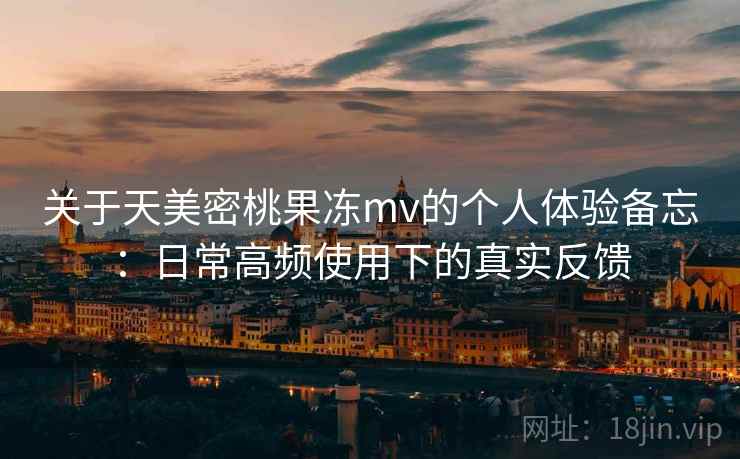 关于天美密桃果冻mv的个人体验备忘：日常高频使用下的真实反馈  第2张