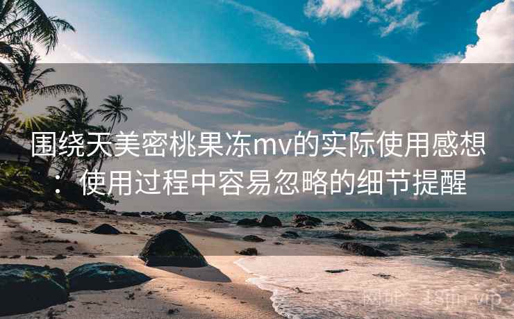 围绕天美密桃果冻mv的实际使用感想:使用过程中容易忽略的细节提醒 第2张 围绕天美密桃果冻mv的实际使用感想:使用过程中容易忽略的细节提醒 第2张