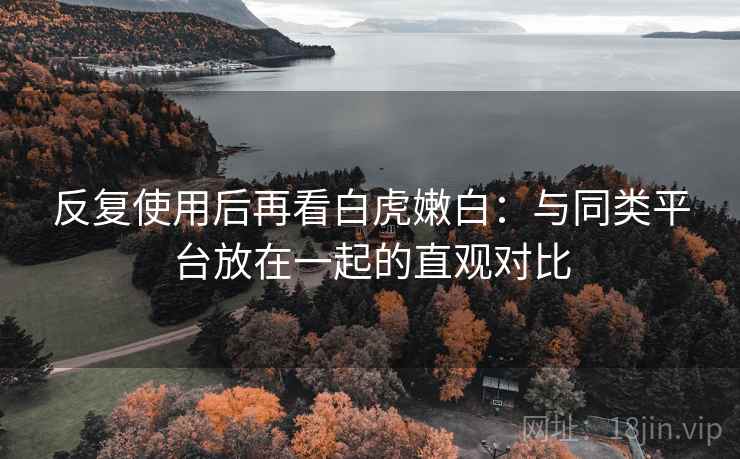 反复使用后再看白虎嫩白：与同类平台放在一起的直观对比  第1张