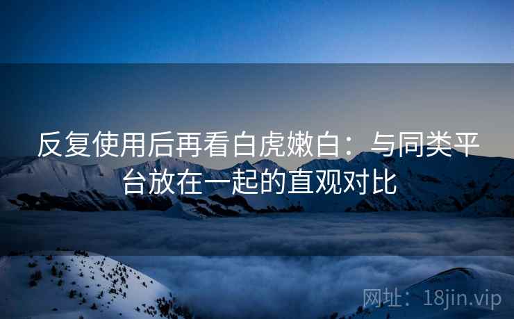 反复使用后再看白虎嫩白：与同类平台放在一起的直观对比  第2张