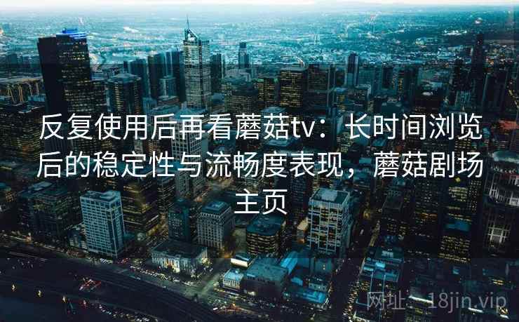 反复使用后再看蘑菇tv：长时间浏览后的稳定性与流畅度表现，蘑菇剧场主页  第1张