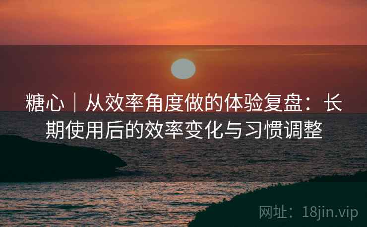 糖心｜从效率角度做的体验复盘：长期使用后的效率变化与习惯调整  第2张