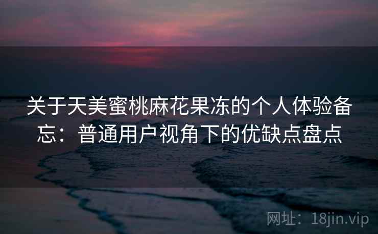 关于天美蜜桃麻花果冻的个人体验备忘：普通用户视角下的优缺点盘点  第1张