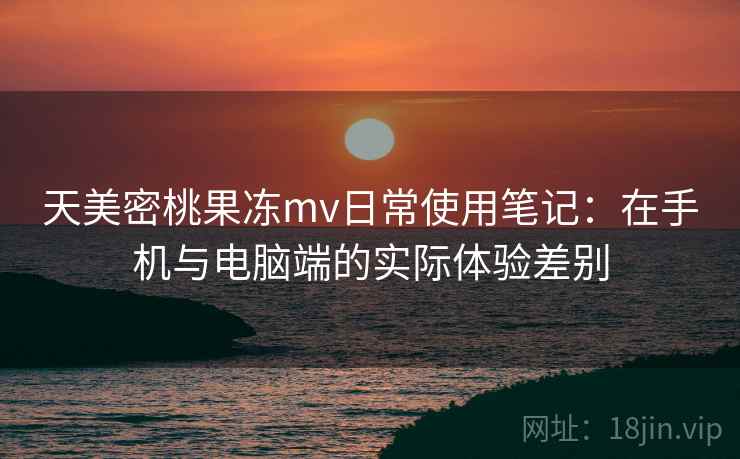天美密桃果冻mv日常使用笔记：在手机与电脑端的实际体验差别  第2张