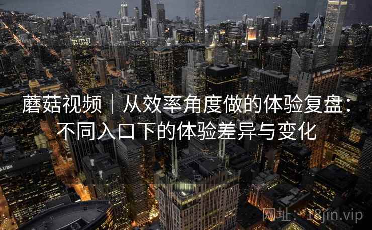 蘑菇视频｜从效率角度做的体验复盘：不同入口下的体验差异与变化  第1张