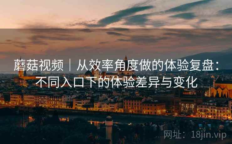 蘑菇视频｜从效率角度做的体验复盘：不同入口下的体验差异与变化  第2张
