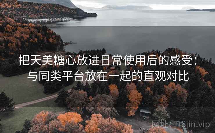 把天美糖心放进日常使用后的感受：与同类平台放在一起的直观对比  第1张