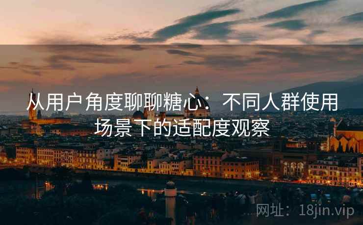 从用户角度聊聊糖心：不同人群使用场景下的适配度观察  第2张