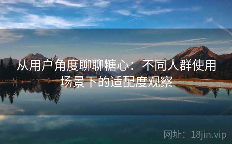 从用户角度聊聊糖心：不同人群使用场景下的适配度观察  第1张