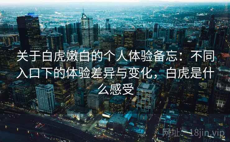关于白虎嫩白的个人体验备忘:不同入口下的体验差异与变化,白虎是什么感受 第2张 关于白虎嫩白的个人体验备忘:不同入口下的体验差异与变化,白虎是什么感受 第2张
