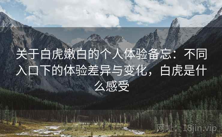 关于白虎嫩白的个人体验备忘:不同入口下的体验差异与变化,白虎是什么感受 第1张 关于白虎嫩白的个人体验备忘:不同入口下的体验差异与变化,白虎是什么感受 第1张