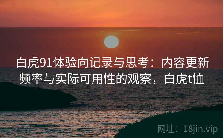 白虎91体验向记录与思考:内容更新频率与实际可用性的观察,白虎t恤 第2张 白虎91体验向记录与思考:内容更新频率与实际可用性的观察,白虎t恤 第2张