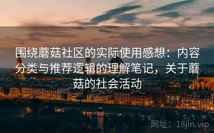 围绕蘑菇社区的实际使用感想：内容分类与推荐逻辑的理解笔记，关于蘑菇的社会活动  第2张