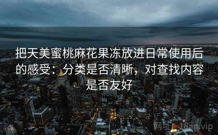把天美蜜桃麻花果冻放进日常使用后的感受:分类是否清晰,对查找内容是否友好 第1张 把天美蜜桃麻花果冻放进日常使用后的感受:分类是否清晰,对查找内容是否友好 第1张