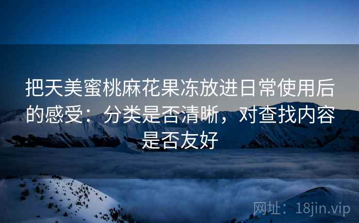 把天美蜜桃麻花果冻放进日常使用后的感受:分类是否清晰,对查找内容是否友好 第2张 把天美蜜桃麻花果冻放进日常使用后的感受:分类是否清晰,对查找内容是否友好 第2张