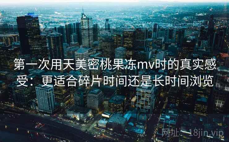 第一次用天美密桃果冻mv时的真实感受:更适合碎片时间还是长时间浏览 第1张 第一次用天美密桃果冻mv时的真实感受:更适合碎片时间还是长时间浏览 第1张