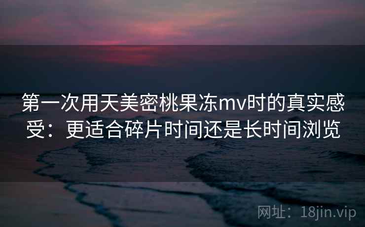 第一次用天美密桃果冻mv时的真实感受:更适合碎片时间还是长时间浏览 第2张 第一次用天美密桃果冻mv时的真实感受:更适合碎片时间还是长时间浏览 第2张