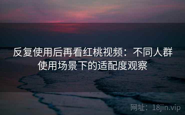 反复使用后再看红桃视频:不同人群使用场景下的适配度观察 第2张 反复使用后再看红桃视频:不同人群使用场景下的适配度观察 第2张