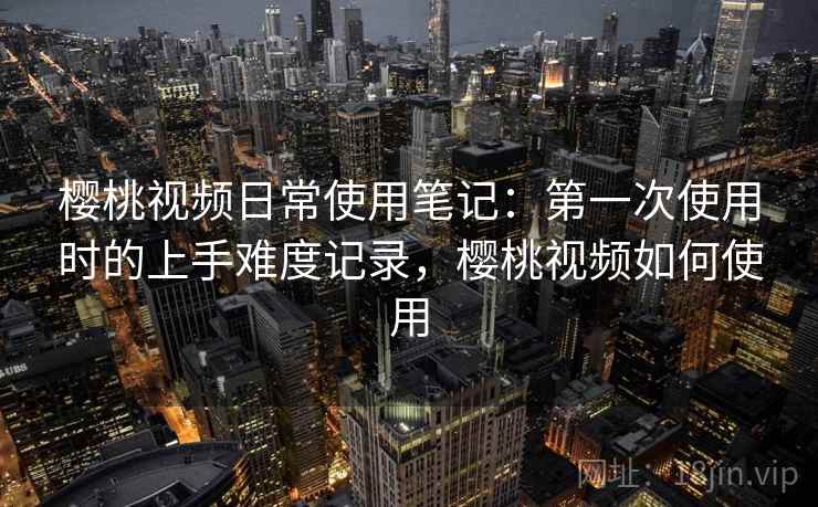 樱桃视频日常使用笔记：第一次使用时的上手难度记录，樱桃视频如何使用  第1张