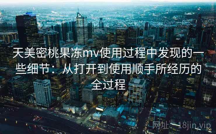 天美密桃果冻mv使用过程中发现的一些细节:从打开到使用顺手所经历的全过程 第1张 天美密桃果冻mv使用过程中发现的一些细节:从打开到使用顺手所经历的全过程 第1张