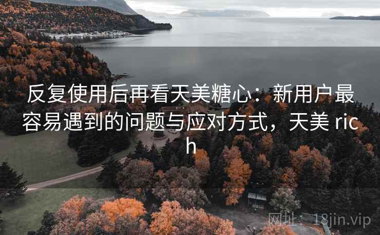 反复使用后再看天美糖心:新用户最容易遇到的问题与应对方式,天美 rich 第2张 反复使用后再看天美糖心:新用户最容易遇到的问题与应对方式,天美 rich 第2张