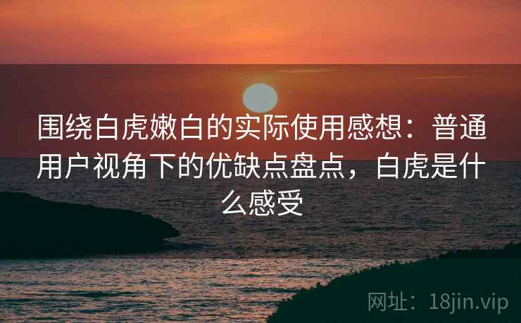 围绕白虎嫩白的实际使用感想：普通用户视角下的优缺点盘点，白虎是什么感受  第2张