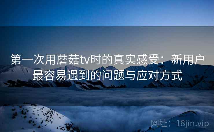 第一次用蘑菇tv时的真实感受：新用户最容易遇到的问题与应对方式  第2张