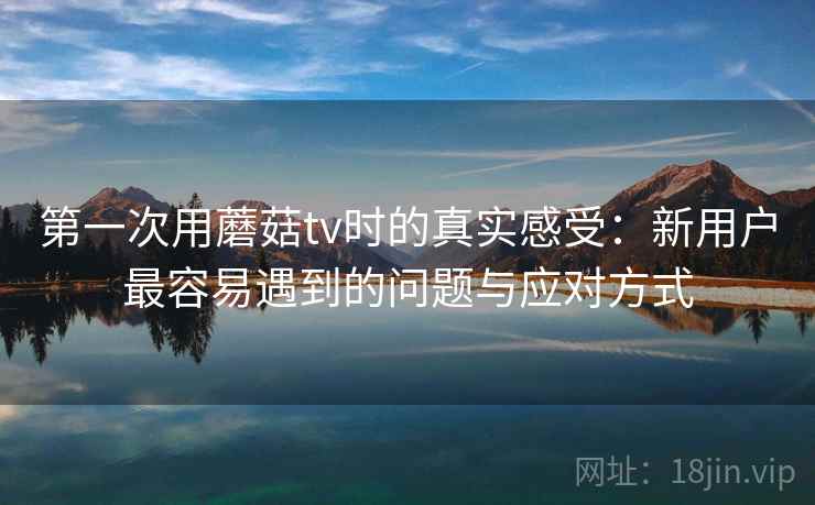 第一次用蘑菇tv时的真实感受：新用户最容易遇到的问题与应对方式  第1张