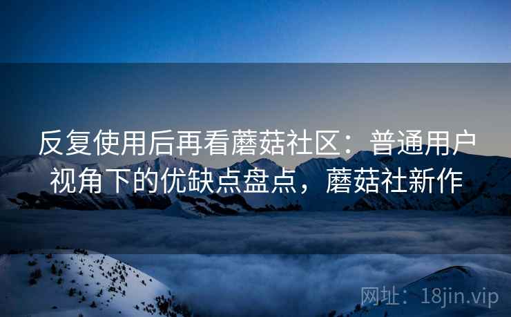 反复使用后再看蘑菇社区：普通用户视角下的优缺点盘点，蘑菇社新作  第2张