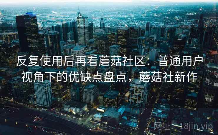 反复使用后再看蘑菇社区：普通用户视角下的优缺点盘点，蘑菇社新作  第1张