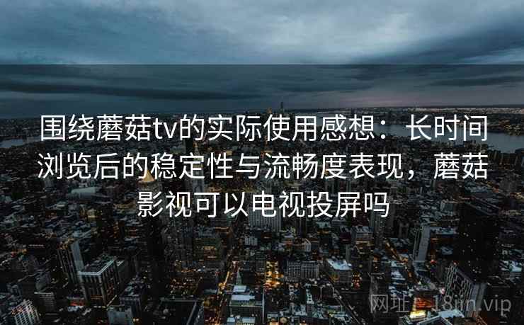 围绕蘑菇tv的实际使用感想：长时间浏览后的稳定性与流畅度表现，蘑菇影视可以电视投屏吗  第1张