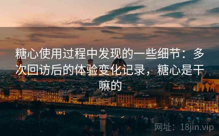 糖心使用过程中发现的一些细节：多次回访后的体验变化记录，糖心是干嘛的  第2张