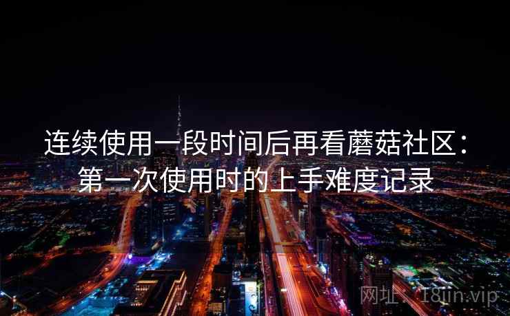 连续使用一段时间后再看蘑菇社区：第一次使用时的上手难度记录  第2张