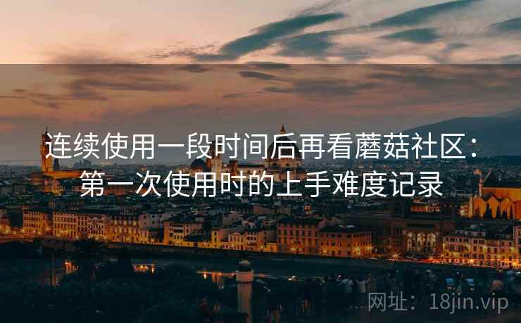 连续使用一段时间后再看蘑菇社区：第一次使用时的上手难度记录  第1张