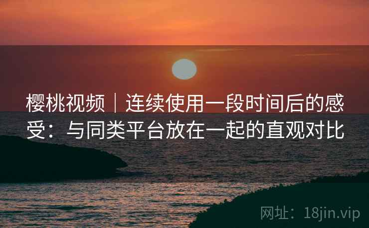樱桃视频｜连续使用一段时间后的感受：与同类平台放在一起的直观对比  第1张