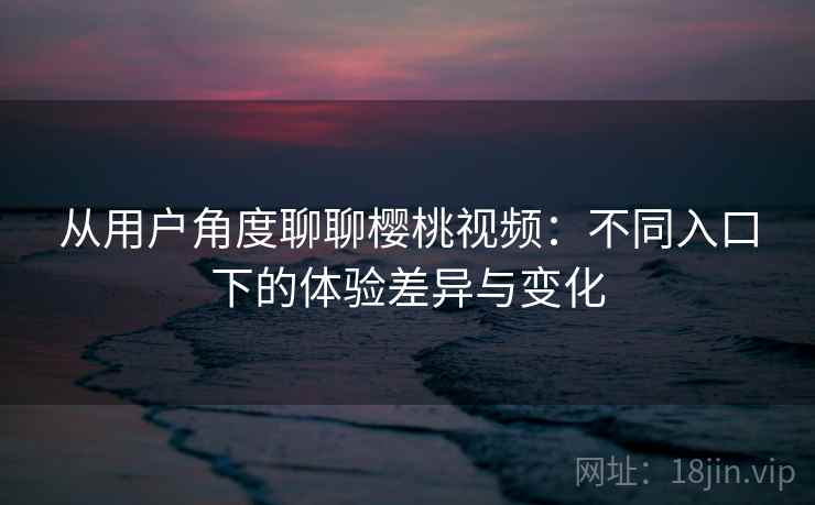 从用户角度聊聊樱桃视频：不同入口下的体验差异与变化  第1张
