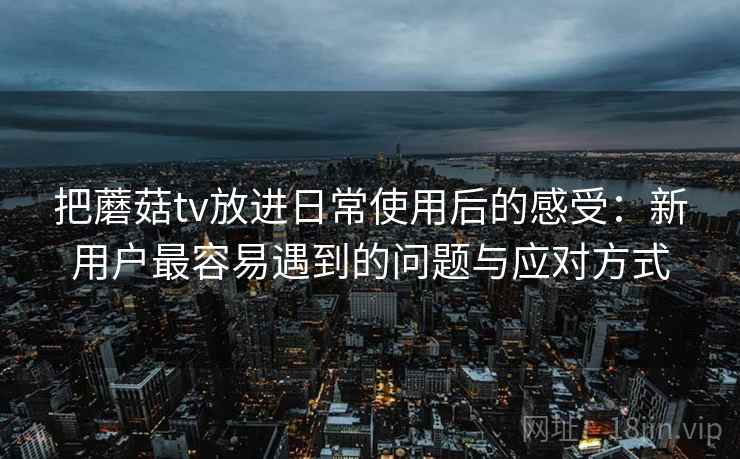 把蘑菇tv放进日常使用后的感受：新用户最容易遇到的问题与应对方式  第2张