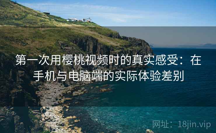 第一次用樱桃视频时的真实感受：在手机与电脑端的实际体验差别  第2张