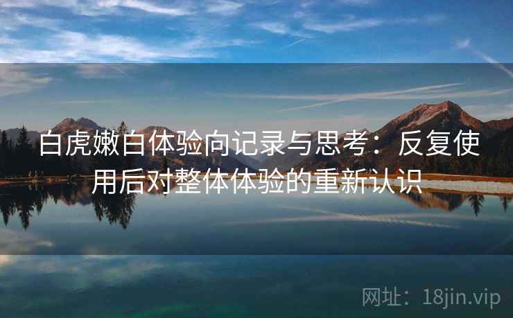 白虎嫩白体验向记录与思考：反复使用后对整体体验的重新认识  第1张