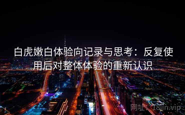 白虎嫩白体验向记录与思考：反复使用后对整体体验的重新认识  第2张